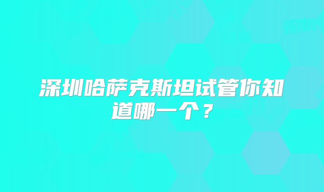 深圳哈萨克斯坦试管你知道哪一个？
