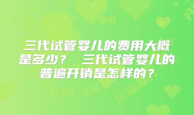 三代试管婴儿的费用大概是多少？ 三代试管婴儿的普遍开销是怎样的？