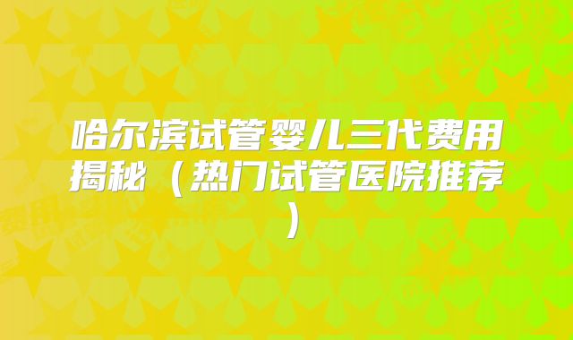 哈尔滨试管婴儿三代费用揭秘（热门试管医院推荐）