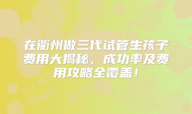 在衢州做三代试管生孩子费用大揭秘,成功率及费用攻略全覆盖!