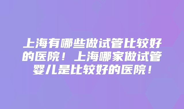 上海有哪些做试管比较好的医院!上海哪家做试管婴儿是比较好的医院!