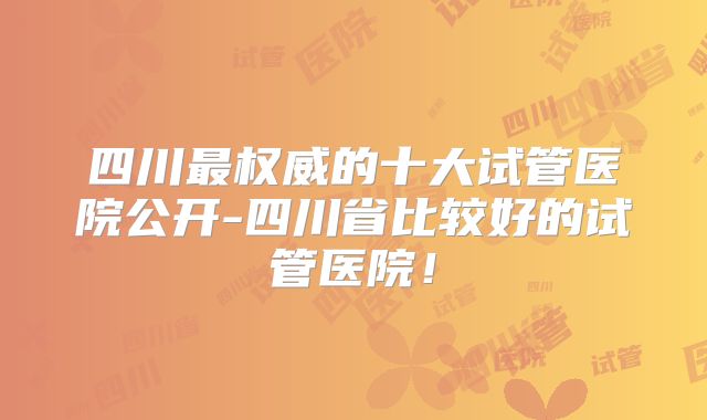 四川最权威的十大试管医院公开-四川省比较好的试管医院!