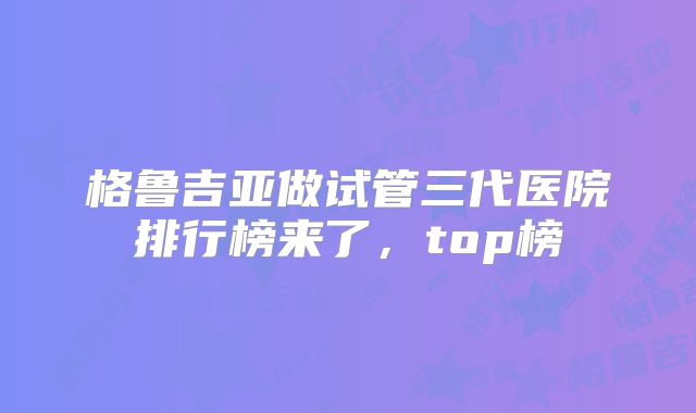 格鲁吉亚做试管三代医院排行榜来了，top榜