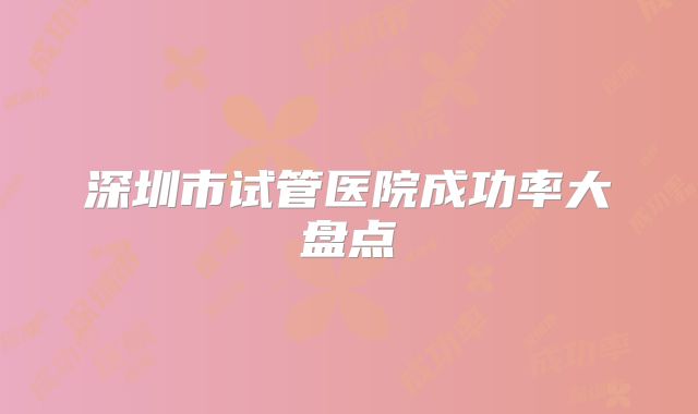 深圳市试管医院成功率大盘点