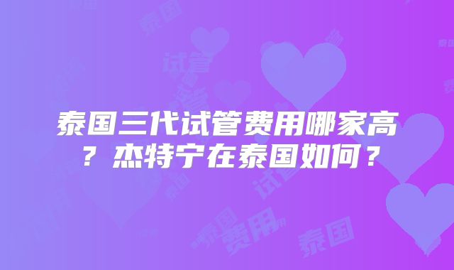 泰国三代试管费用哪家高？杰特宁在泰国如何？