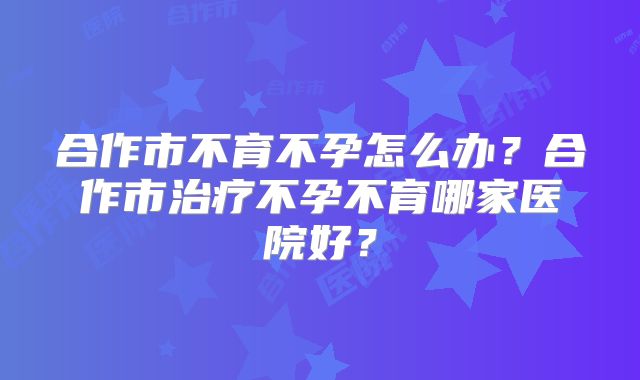 合作市不育不孕怎么办？合作市治疗不孕不育哪家医院好？