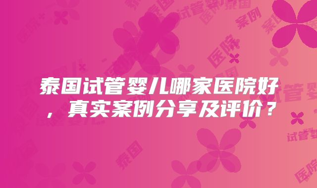 泰国试管婴儿哪家医院好，真实案例分享及评价？
