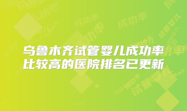 乌鲁木齐试管婴儿成功率比较高的医院排名已更新