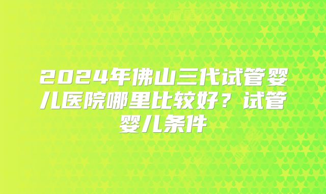2024年佛山三代试管婴儿医院哪里比较好?试管婴儿条件