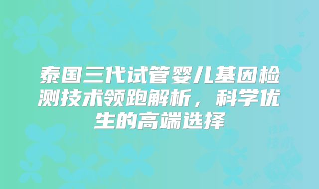 泰国三代试管婴儿基因检测技术领跑解析，科学优生的高端选择