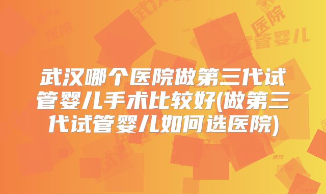 武汉哪个医院做第三代试管婴儿手术比较好(做第三代试管婴儿如何选医院)