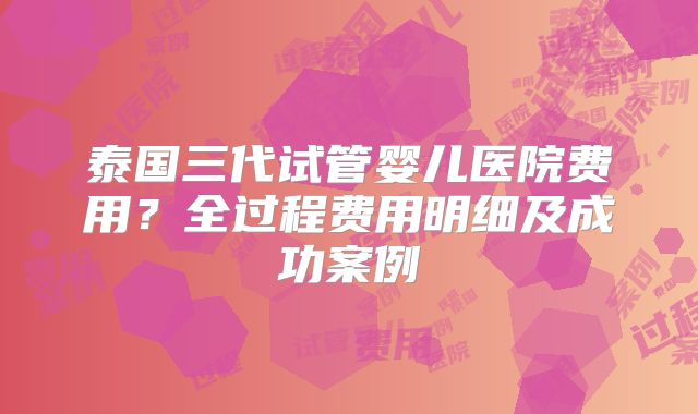 泰国三代试管婴儿医院费用?全过程费用明细及成功案例