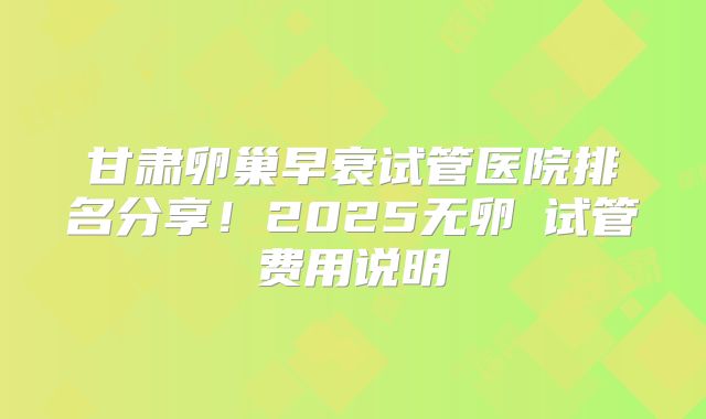 甘肃卵巢早衰试管医院排名分享!2025无卵�试管费用说明