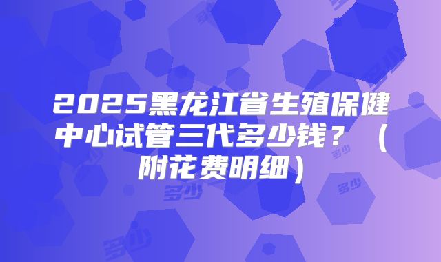 2025黑龙江省生殖保健中心试管三代多少钱？（附花费明细）