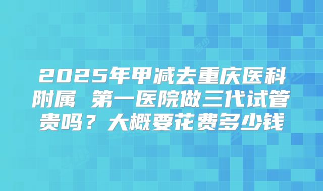 2025年甲减去重庆医科附属 第一医院做三代试管贵吗？大概要花费多少钱