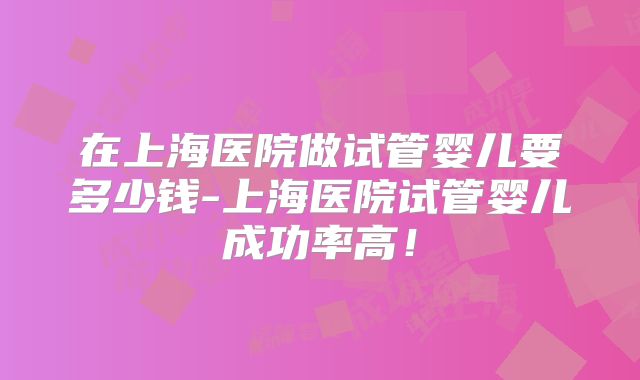 在上海医院做试管婴儿要多少钱-上海医院试管婴儿成功率高!