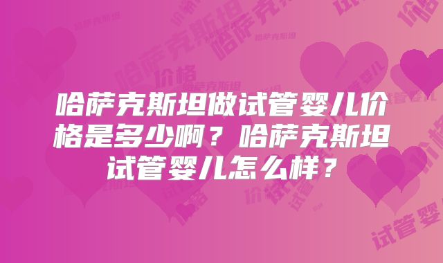 哈萨克斯坦做试管婴儿价格是多少啊?哈萨克斯坦试管婴儿怎么样?
