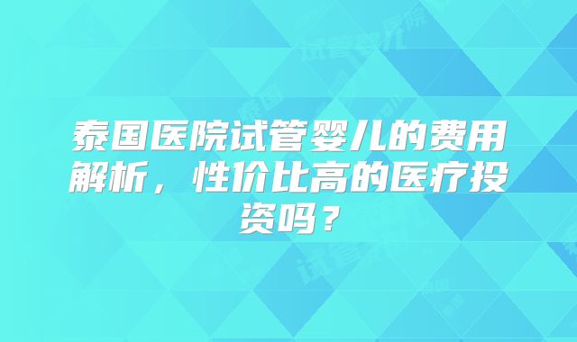 泰国医院试管婴儿的费用解析，性价比高的医疗投资吗？