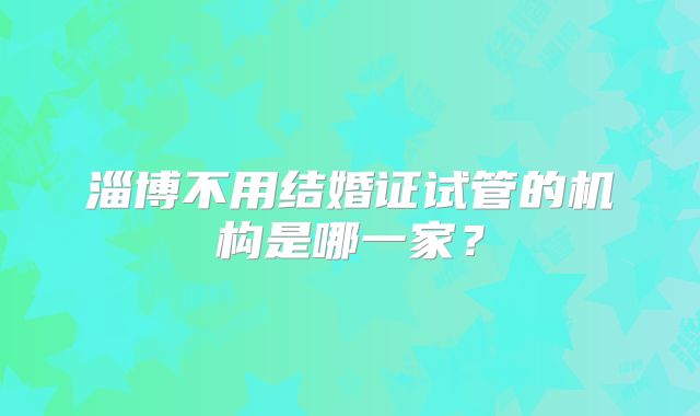 淄博不用结婚证试管的机构是哪一家？