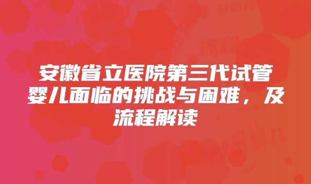 安徽省立医院第三代试管婴儿面临的挑战与困难，及流程解读