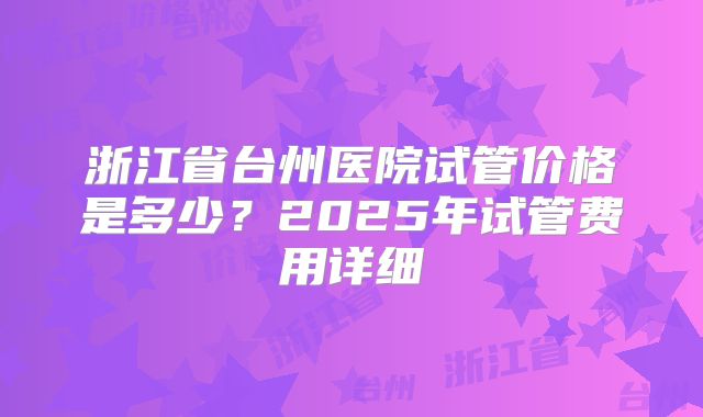 浙江省台州医院试管价格是多少?2025年试管费用详细
