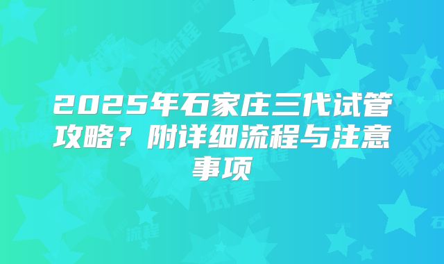 2025年石家庄三代试管攻略?附详细流程与注意事项