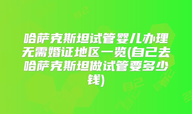 哈萨克斯坦试管婴儿办理无需婚证地区一览(自己去哈萨克斯坦做试管要多少钱)