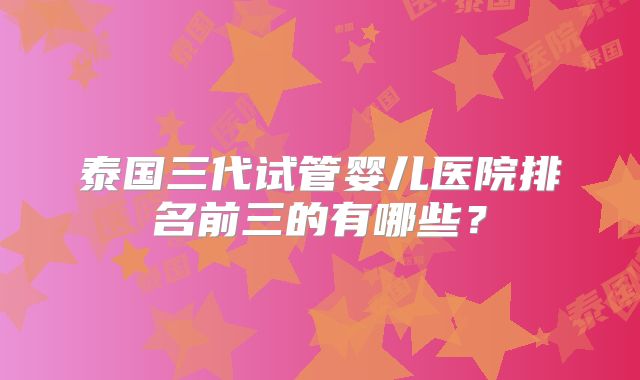 泰国三代试管婴儿医院排名前三的有哪些？