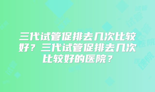 三代试管促排去几次比较好?三代试管促排去几次比较好的医院?