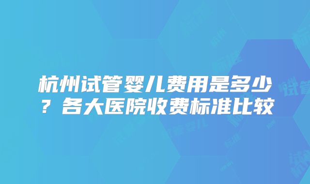 杭州试管婴儿费用是多少？各大医院收费标准比较