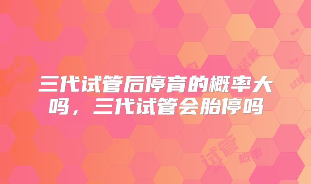 三代试管后停育的概率大吗，三代试管会胎停吗