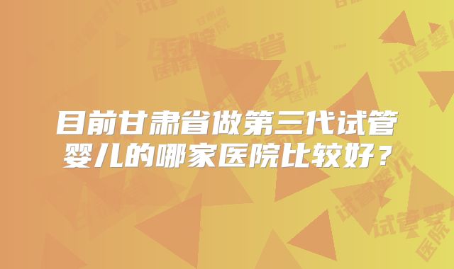 目前甘肃省做第三代试管婴儿的哪家医院比较好？