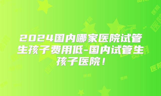 2024国内哪家医院试管生孩子费用低-国内试管生孩子医院!