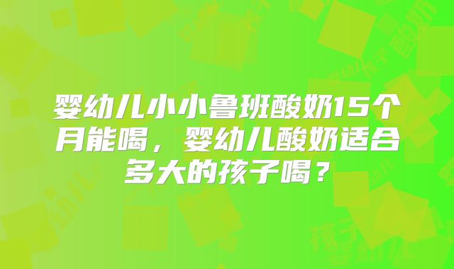 婴幼儿小小鲁班酸奶15个月能喝，婴幼儿酸奶适合多大的孩子喝？