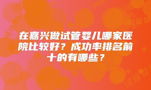 在嘉兴做试管婴儿哪家医院比较好？成功率排名前十的有哪些？