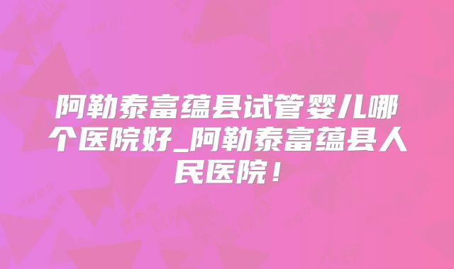 阿勒泰富蕴县试管婴儿哪个医院好_阿勒泰富蕴县人民医院！