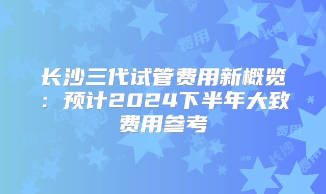 长沙三代试管费用新概览:预计2024下半年大致费用参考