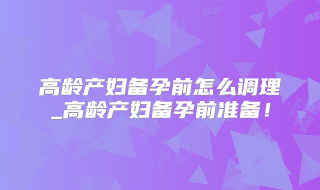 高龄产妇备孕前怎么调理_高龄产妇备孕前准备!