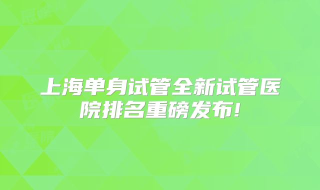 上海单身试管全新试管医院排名重磅发布!