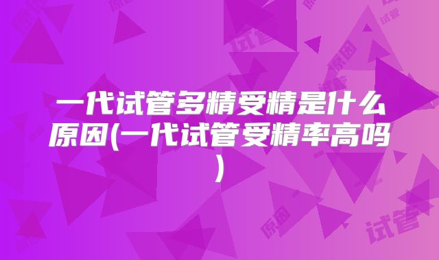 一代试管多精受精是什么原因(一代试管受精率高吗)