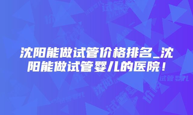 沈阳能做试管价格排名_沈阳能做试管婴儿的医院!