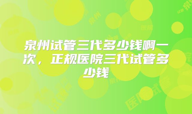 泉州试管三代多少钱啊一次，正规医院三代试管多少钱