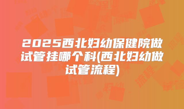 2025西北妇幼保健院做试管挂哪个科(西北妇幼做试管流程)