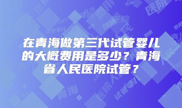 在青海做第三代试管婴儿的大概费用是多少？青海省人民医院试管？