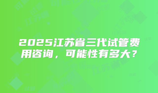2025江苏省三代试管费用咨询，可能性有多大？
