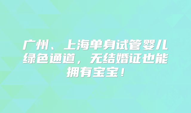 广州、上海单身试管婴儿绿色通道,无结婚证也能拥有宝宝!