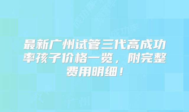 最新广州试管三代高成功率孩子价格一览，附完整费用明细！