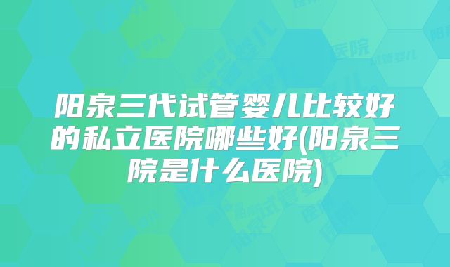 阳泉三代试管婴儿比较好的私立医院哪些好(阳泉三院是什么医院)