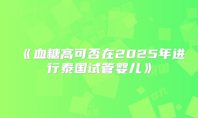《血糖高可否在2025年进行泰国试管婴儿》