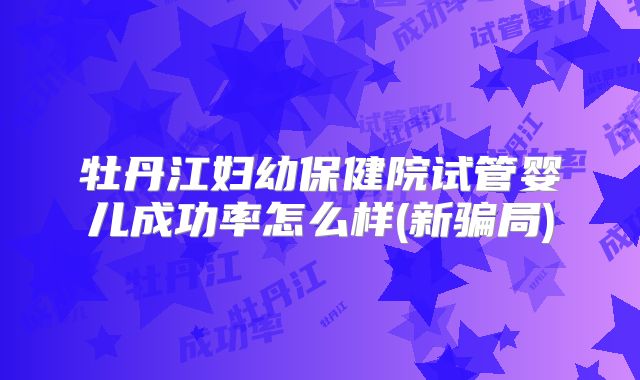 牡丹江妇幼保健院试管婴儿成功率怎么样(新骗局)